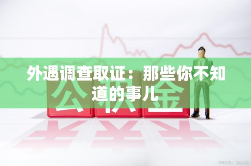 乐平外遇调查取证：那些你不知道的事儿