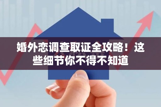 乐平婚外恋调查取证全攻略！这些细节你不得不知道