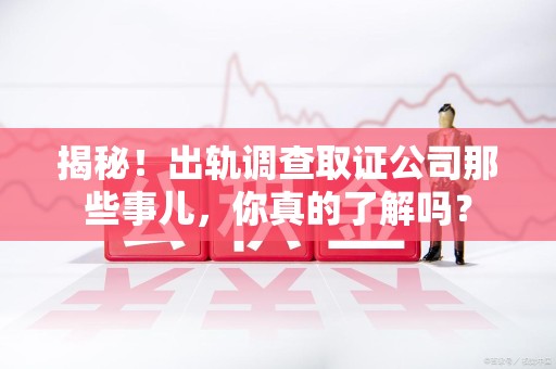 乐平揭秘！出轨调查取证公司那些事儿，你真的了解吗？