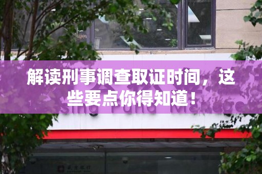 乐平解读刑事调查取证时间，这些要点你得知道！