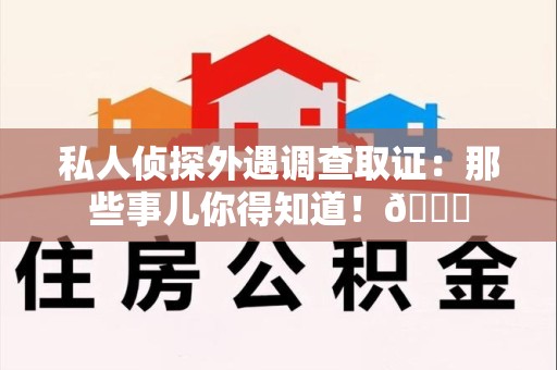 乐平私人侦探外遇调查取证：那些事儿你得知道！😎