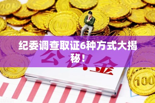 乐平纪委调查取证6种方式大揭秘! 乐平纪委调查取证6种方式大揭秘!