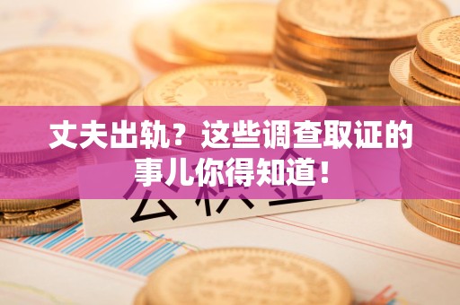 乐平丈夫出轨？这些调查取证的事儿你得知道！