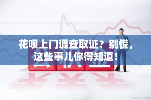 乐平花呗上门调查取证？别慌，这些事儿你得知道！