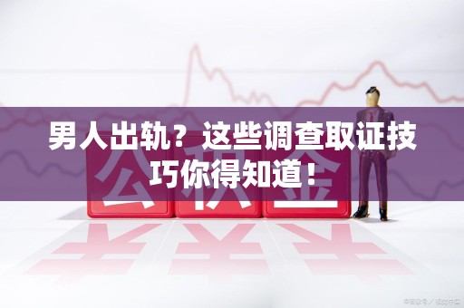 乐平男人出轨？这些调查取证技巧你得知道！