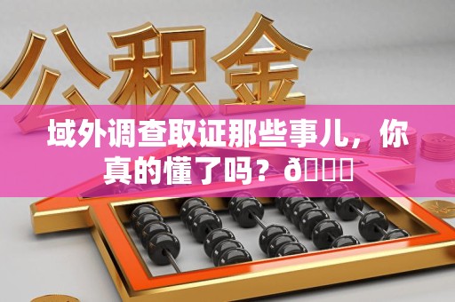 乐平域外调查取证那些事儿，你真的懂了吗？😎