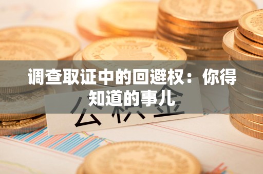 乐平调查取证中的回避权：你得知道的事儿