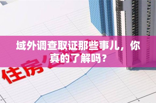 乐平域外调查取证那些事儿，你真的了解吗？