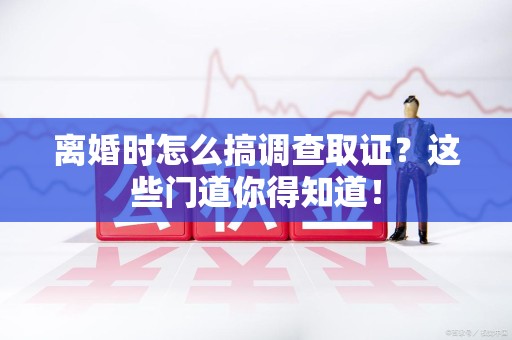 乐平离婚时怎么搞调查取证？这些门道你得知道！