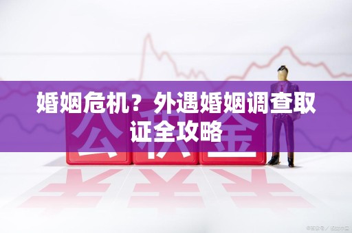 乐平婚姻危机？外遇婚姻调查取证全攻略
